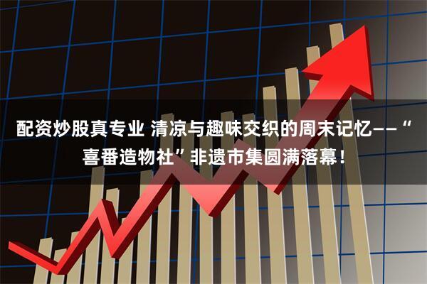 配资炒股真专业 清凉与趣味交织的周末记忆——“喜番造物社”非遗市集圆满落幕！