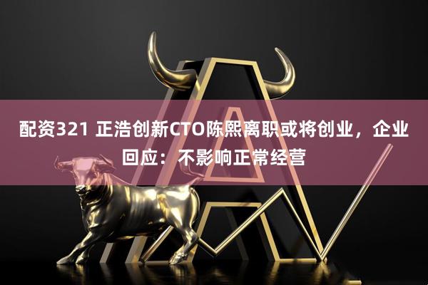 配资321 正浩创新CTO陈熙离职或将创业，企业回应：不影响正常经营