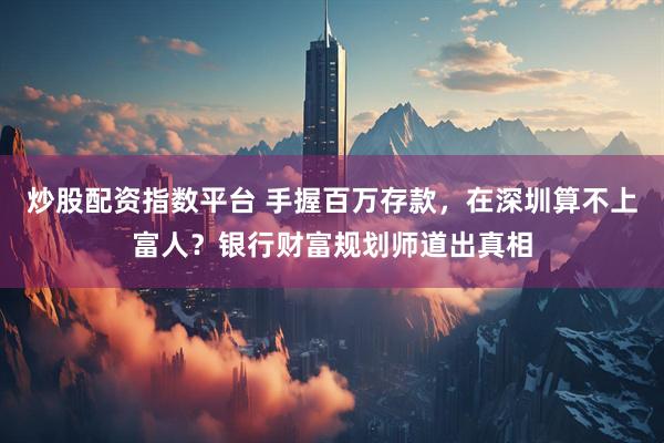 炒股配资指数平台 手握百万存款，在深圳算不上富人？银行财富规划师道出真相