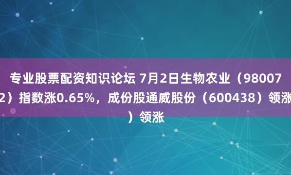专业股票配资知识论坛 7月2日生物农业（980072）指数涨0.65%，成份股通威股份（600438）领涨