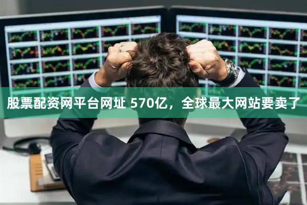 股票配资网平台网址 570亿，全球最大网站要卖了