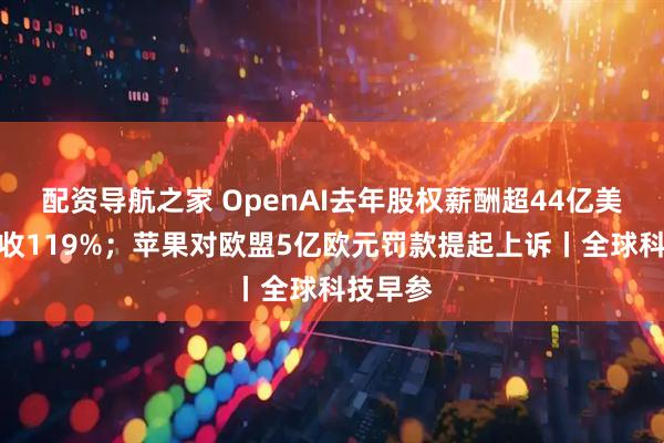 配资导航之家 OpenAI去年股权薪酬超44亿美元占营收119%；苹果对欧盟5亿欧元罚款提起上诉丨全球科技早参