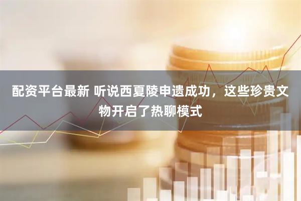 配资平台最新 听说西夏陵申遗成功，这些珍贵文物开启了热聊模式