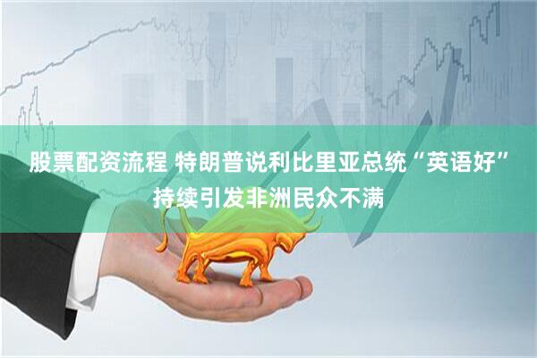 股票配资流程 特朗普说利比里亚总统“英语好”持续引发非洲民众不满