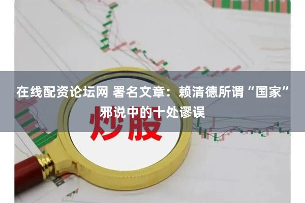 在线配资论坛网 署名文章：赖清德所谓“国家”邪说中的十处谬误
