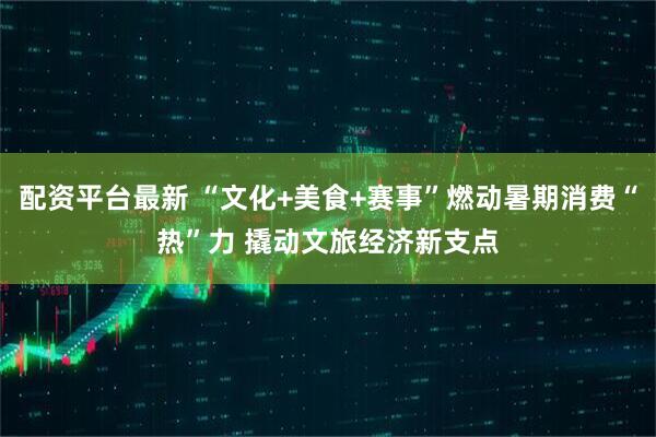 配资平台最新 “文化+美食+赛事”燃动暑期消费“热”力 撬动文旅经济新支点
