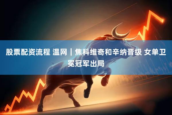 股票配资流程 温网｜焦科维奇和辛纳晋级 女单卫冕冠军出局