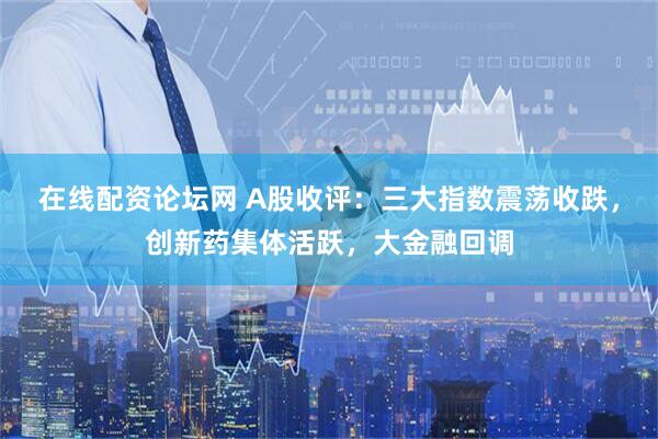 在线配资论坛网 A股收评：三大指数震荡收跌，创新药集体活跃，大金融回调
