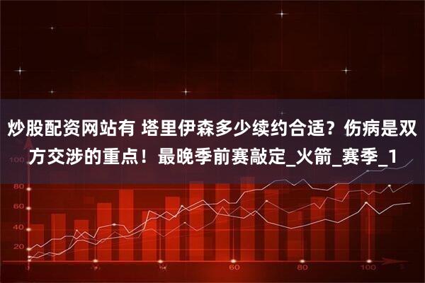炒股配资网站有 塔里伊森多少续约合适？伤病是双方交涉的重点！最晚季前赛敲定_火箭_赛季_1