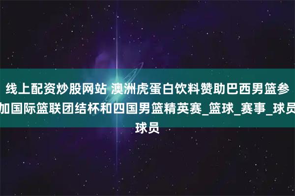 线上配资炒股网站 澳洲虎蛋白饮料赞助巴西男篮参加国际篮联团结杯和四国男篮精英赛_篮球_赛事_球员