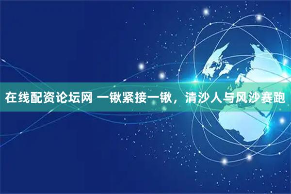 在线配资论坛网 一锹紧接一锹，清沙人与风沙赛跑