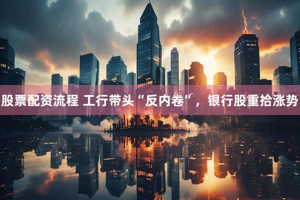 股票配资流程 工行带头“反内卷”，银行股重拾涨势