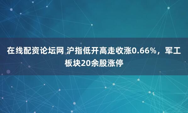 在线配资论坛网 沪指低开高走收涨0.66%，军工板块20余股涨停