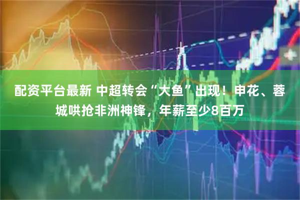 配资平台最新 中超转会“大鱼”出现！申花、蓉城哄抢非洲神锋，年薪至少8百万
