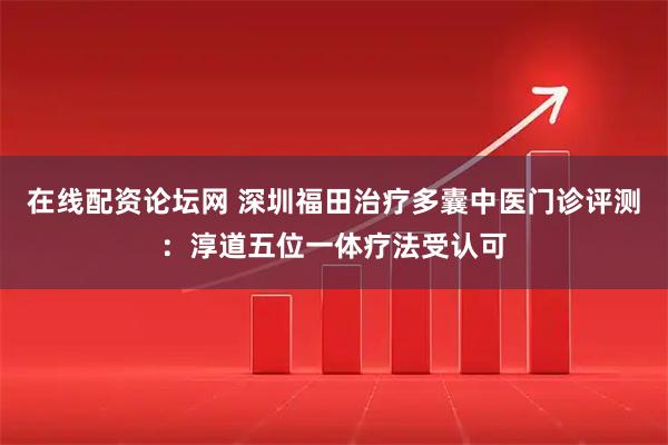 在线配资论坛网 深圳福田治疗多囊中医门诊评测：淳道五位一体疗法受认可