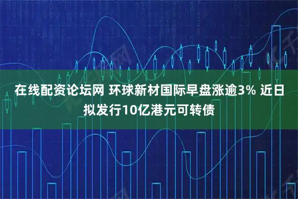 在线配资论坛网 环球新材国际早盘涨逾3% 近日拟发行10亿港元可转债