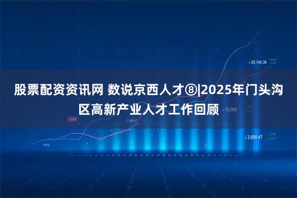 股票配资资讯网 数说京西人才⑧|2025年门头沟区高新产业人才工作回顾